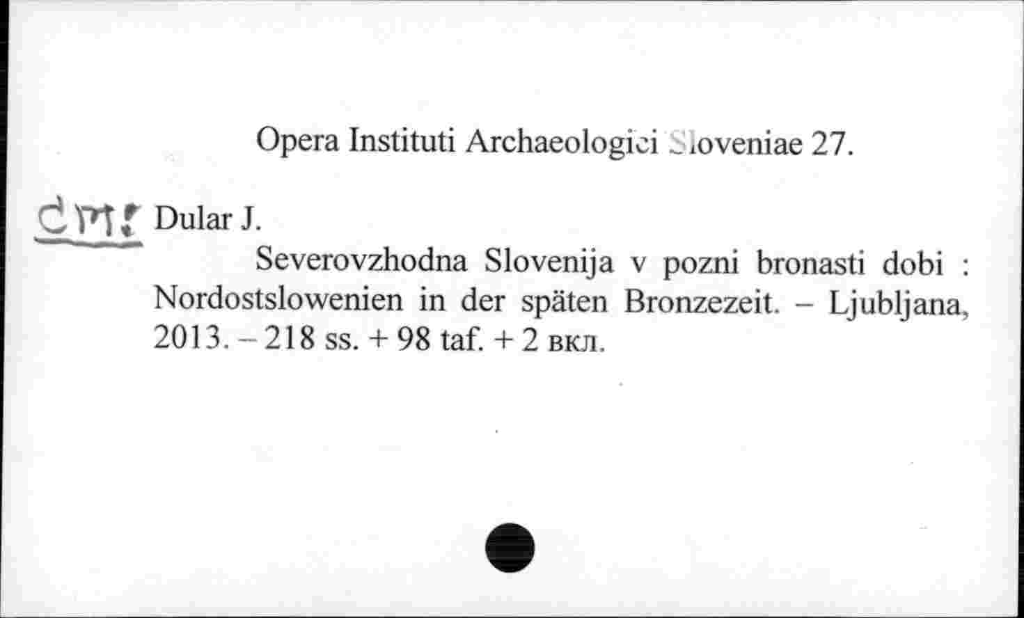 ﻿Opera Instituti Archaeologici _ loveniae 27.
Dular J.
Severovzhodna Slovenija v pozni bronasti dobi : Nordostslowenien in der späten Bronzezeit. - Ljubljana, 2013. - 218 ss. + 98 taf. + 2 вкл.
